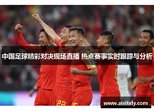 中国足球精彩对决现场直播 热点赛事实时跟踪与分析
