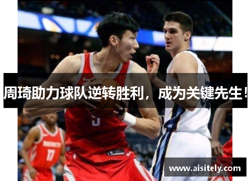 周琦助力球队逆转胜利，成为关键先生！