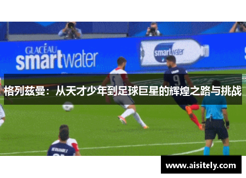 格列兹曼：从天才少年到足球巨星的辉煌之路与挑战